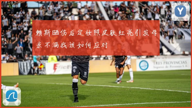 赖斯晒伤后定妆照皮肤红亮引发母亲不满我该如何应对