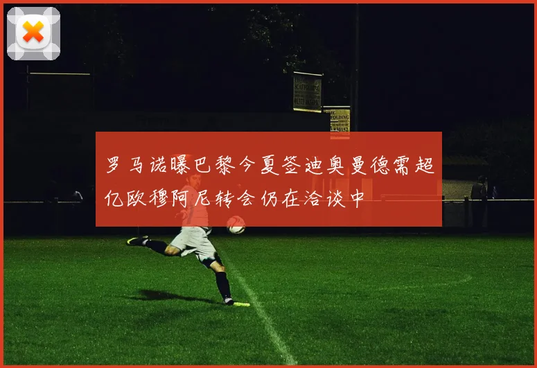 罗马诺曝巴黎今夏签迪奥曼德需超亿欧穆阿尼转会仍在洽谈中