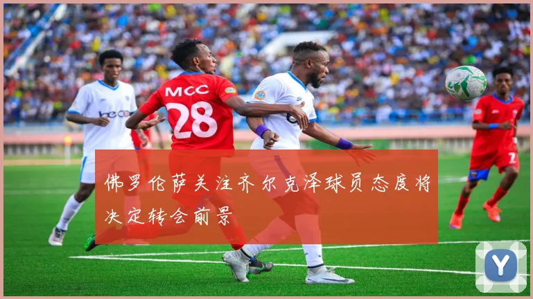 佛罗伦萨关注齐尔克泽球员态度将决定转会前景