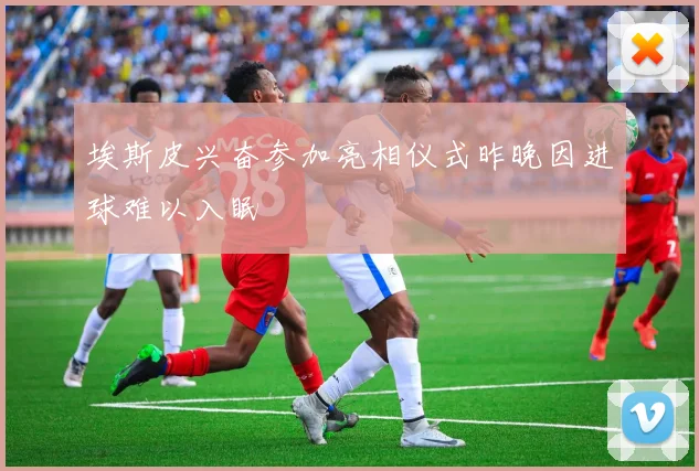 埃斯皮兴奋参加亮相仪式昨晚因进球难以入眠
