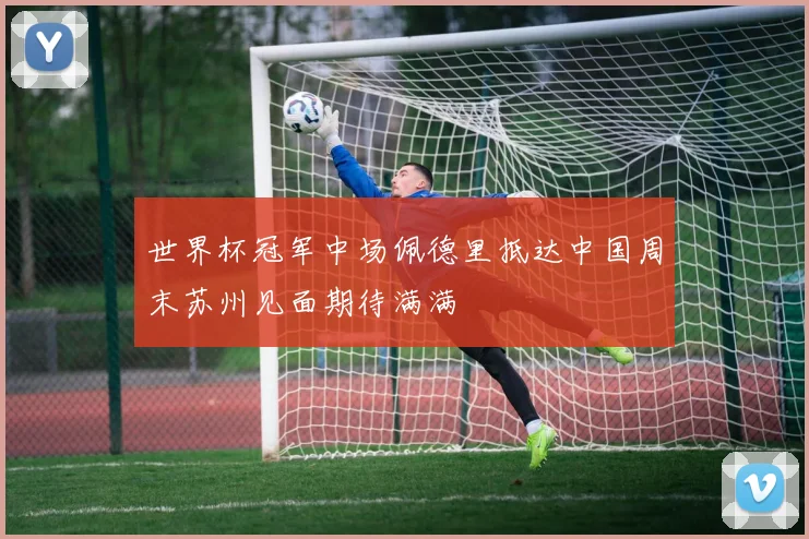世界杯冠军中场佩德里抵达中国周末苏州见面期待满满