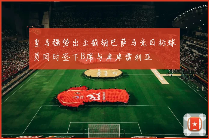 皇马强势出击截胡巴萨马竞目标球员同时签下B席与库库雷利亚