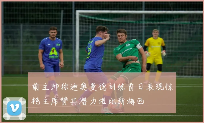 前主帅称迪奥曼德训练首日表现惊艳主席赞其潜力堪比新梅西