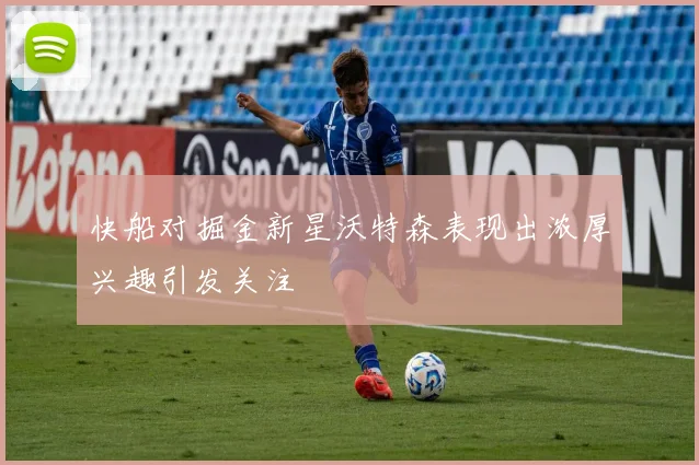 快船对掘金新星沃特森表现出浓厚兴趣引发关注