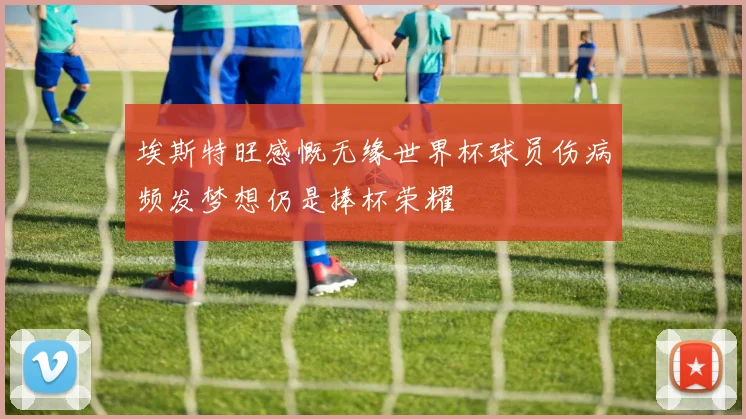 埃斯特旺感慨无缘世界杯球员伤病频发梦想仍是捧杯荣耀