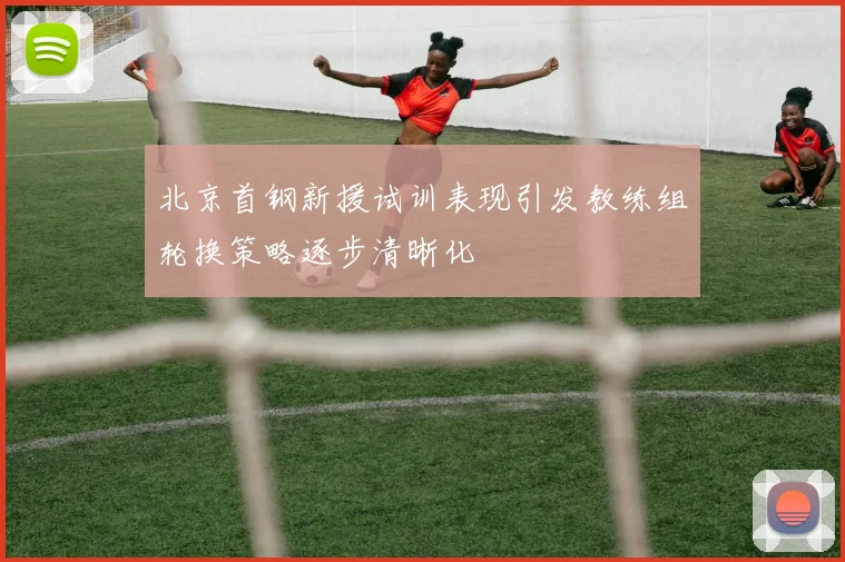 北京首钢新援试训表现引发教练组轮换策略逐步清晰化