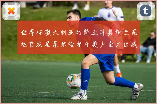 世界杯澳大利亚对阵土耳其伊兰昆达首发居莱尔恰尔汗奥卢全力出战