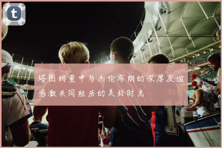 塔图姆重申与杰伦布朗的深厚友谊感激共同经历的美好时光