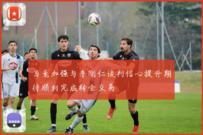 马竞加强与李刚仁谈判信心提升期待顺利完成转会交易