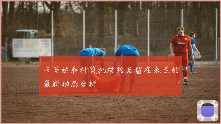 卡马达和科莫托续约后留在米兰的最新动态分析