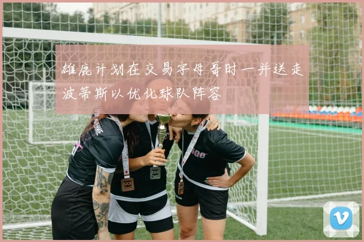 雄鹿计划在交易字母哥时一并送走波蒂斯以优化球队阵容